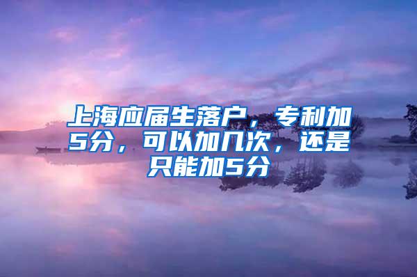 上海应届生落户，专利加5分，可以加几次，还是只能加5分