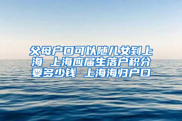 父母户口可以随儿女到上海 上海应届生落户积分要多少钱 上海海归户口