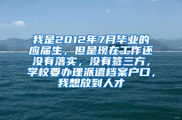 我是2012年7月毕业的应届生，但是现在工作还没有落实，没有签三方，学校要办理派遣档案户口，我想放到人才