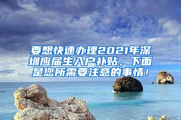 要想快速办理2021年深圳应届生入户补贴，下面是您所需要注意的事情！