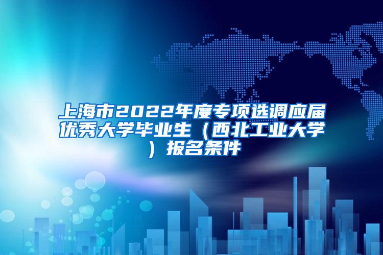 上海市2022年度专项选调应届优秀大学毕业生（西北工业大学）报名条件