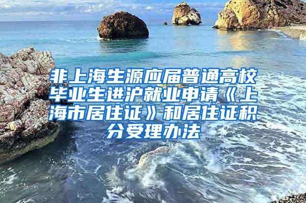 非上海生源应届普通高校毕业生进沪就业申请《上海市居住证》和居住证积分受理办法