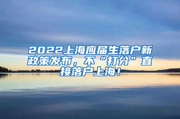 2022上海应届生落户新政策发布，不“打分”直接落户上海！