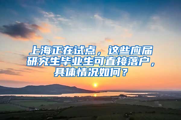 上海正在试点，这些应届研究生毕业生可直接落户，具体情况如何？