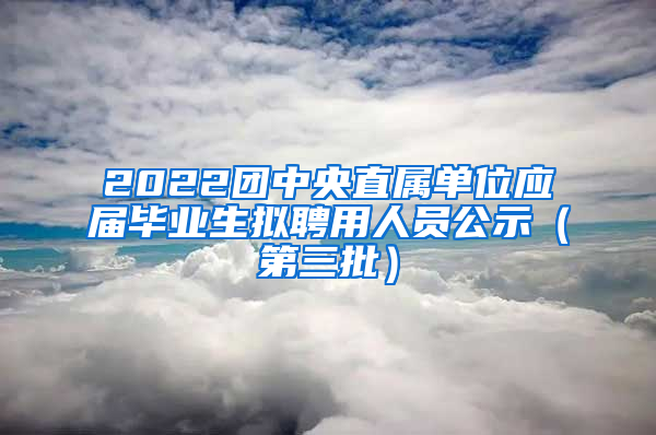 2022团中央直属单位应届毕业生拟聘用人员公示（第三批）