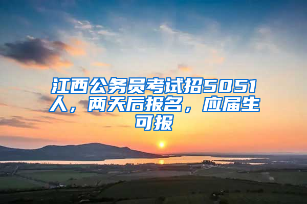 江西公务员考试招5051人，两天后报名，应届生可报