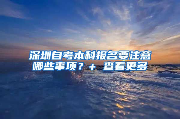 深圳自考本科报名要注意哪些事项？+ 查看更多