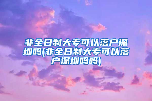 非全日制大专可以落户深圳吗(非全日制大专可以落户深圳吗吗)