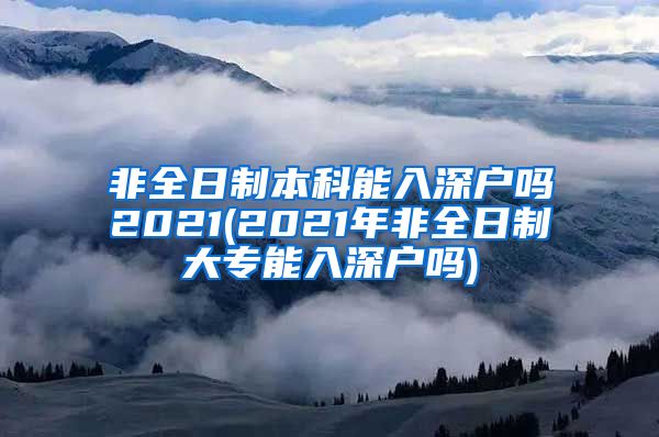 非全日制本科能入深户吗2021(2021年非全日制大专能入深户吗)