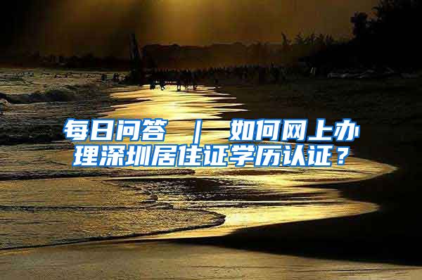 每日问答 ｜ 如何网上办理深圳居住证学历认证？