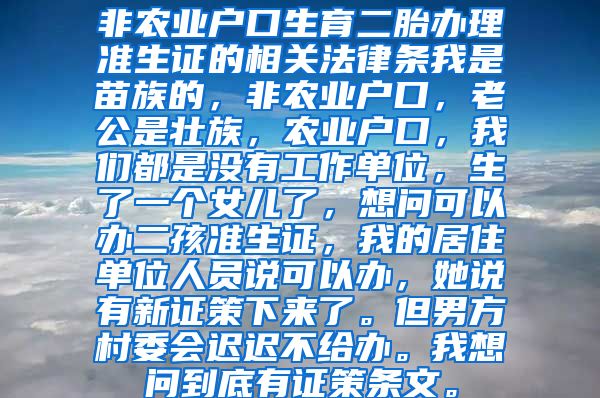 非农业户口生育二胎办理准生证的相关法律条我是苗族的，非农业户口，老公是壮族，农业户口，我们都是没有工作单位，生了一个女儿了，想问可以办二孩准生证，我的居住单位人员说可以办，她说有新证策下来了。但男方村委会迟迟不给办。我想问到底有证策条文。