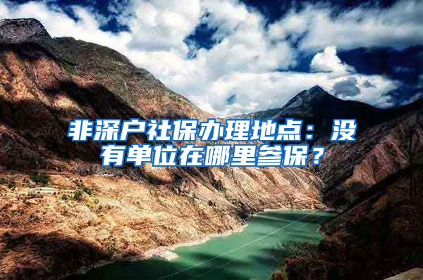 非深户社保办理地点：没有单位在哪里参保？