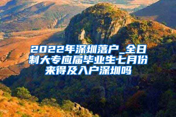 2022年深圳落户_全日制大专应届毕业生七月份来得及入户深圳吗