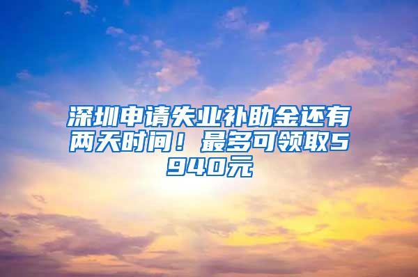 深圳申请失业补助金还有两天时间！最多可领取5940元