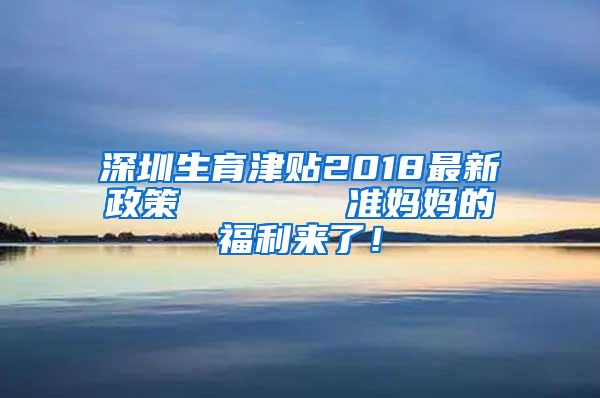 深圳生育津贴2018最新政策       准妈妈的福利来了！