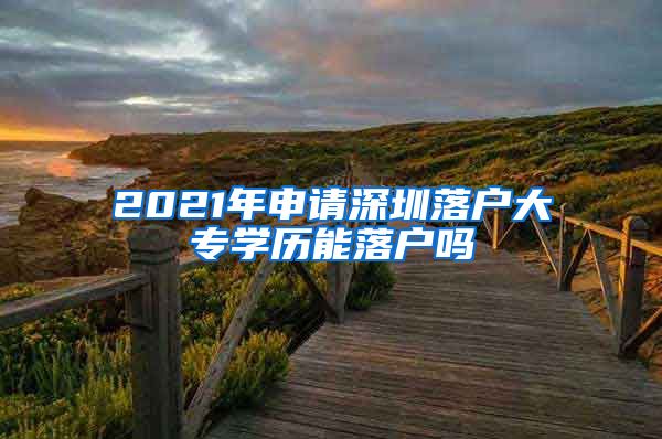 2021年申请深圳落户大专学历能落户吗