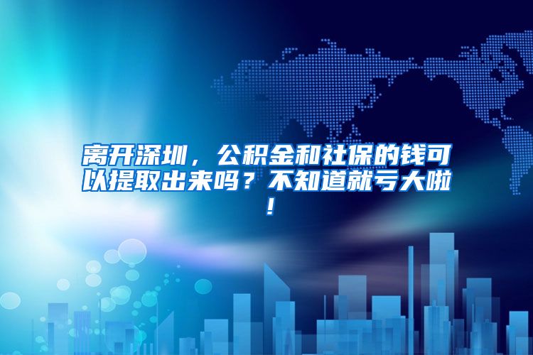 离开深圳，公积金和社保的钱可以提取出来吗？不知道就亏大啦！