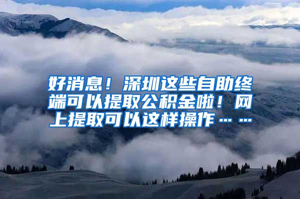 好消息！深圳这些自助终端可以提取公积金啦！网上提取可以这样操作……