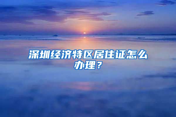 深圳经济特区居住证怎么办理？