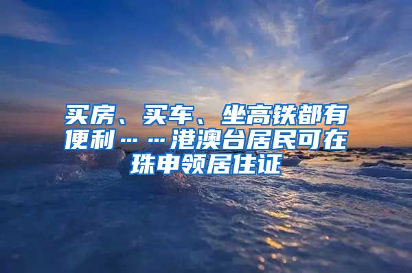 买房、买车、坐高铁都有便利……港澳台居民可在珠申领居住证