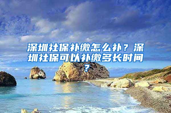 深圳社保补缴怎么补？深圳社保可以补缴多长时间？