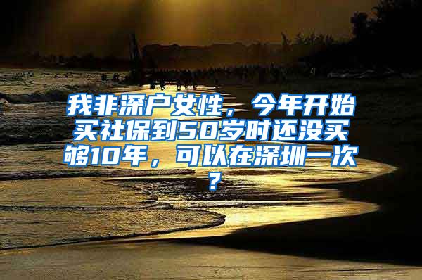 我非深户女性，今年开始买社保到50岁时还没买够10年，可以在深圳一次？