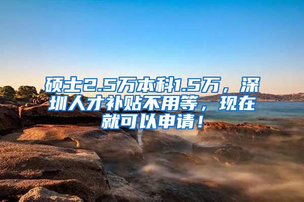 硕士2.5万本科1.5万，深圳人才补贴不用等，现在就可以申请！