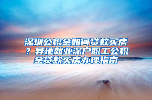 深圳公积金如何贷款买房？异地就业深户职工公积金贷款买房办理指南