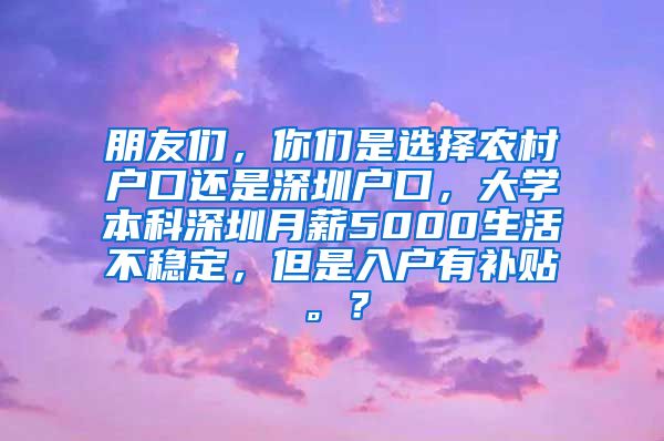 朋友们，你们是选择农村户口还是深圳户口，大学本科深圳月薪5000生活不稳定，但是入户有补贴。？