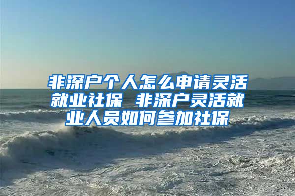 非深户个人怎么申请灵活就业社保 非深户灵活就业人员如何参加社保