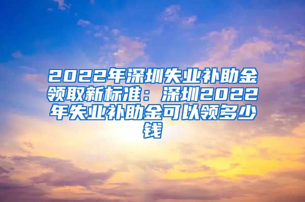 2022年深圳失业补助金领取新标准：深圳2022年失业补助金可以领多少钱