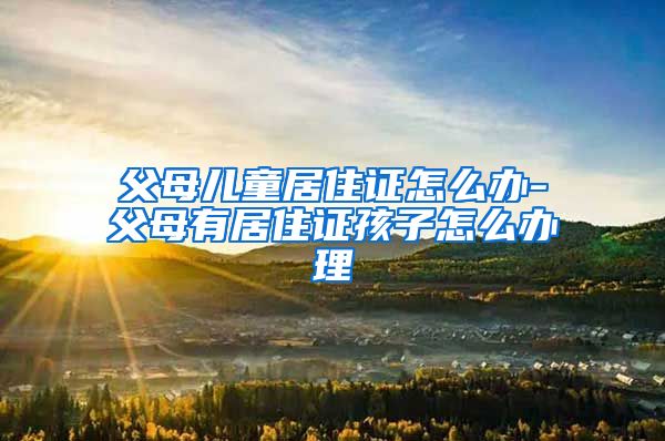 父母儿童居住证怎么办-父母有居住证孩子怎么办理