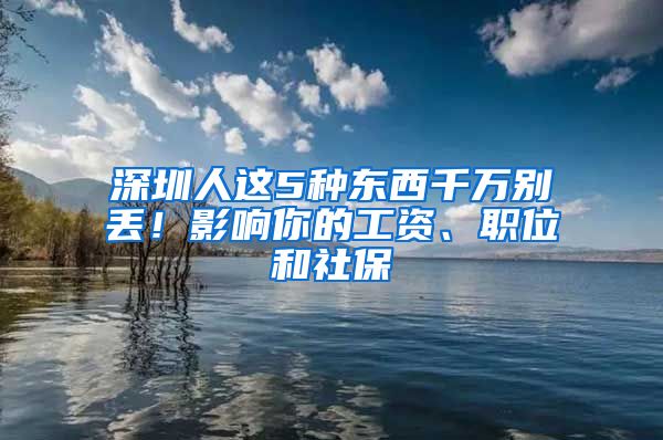 深圳人这5种东西千万别丢！影响你的工资、职位和社保