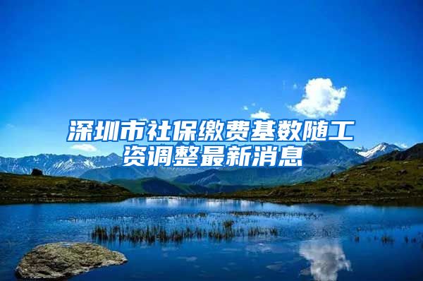 深圳市社保缴费基数随工资调整最新消息