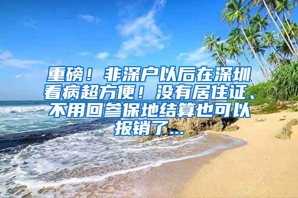 重磅！非深户以后在深圳看病超方便！没有居住证、不用回参保地结算也可以报销了...