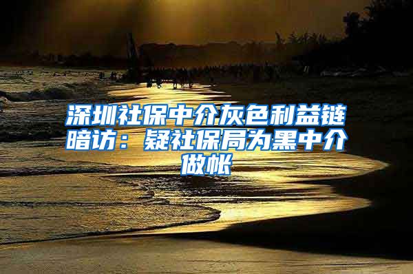 深圳社保中介灰色利益链暗访：疑社保局为黑中介做帐