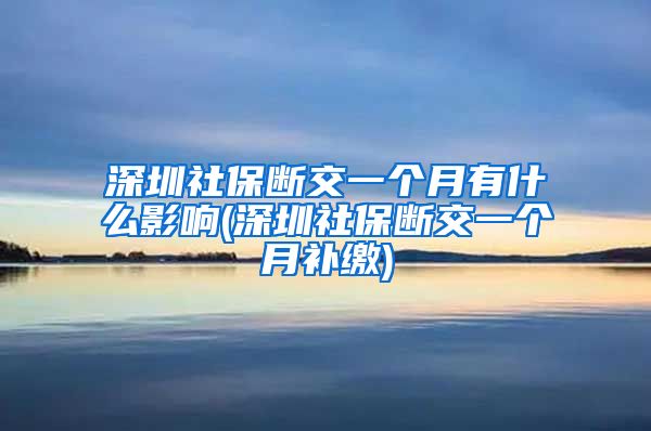 深圳社保断交一个月有什么影响(深圳社保断交一个月补缴)