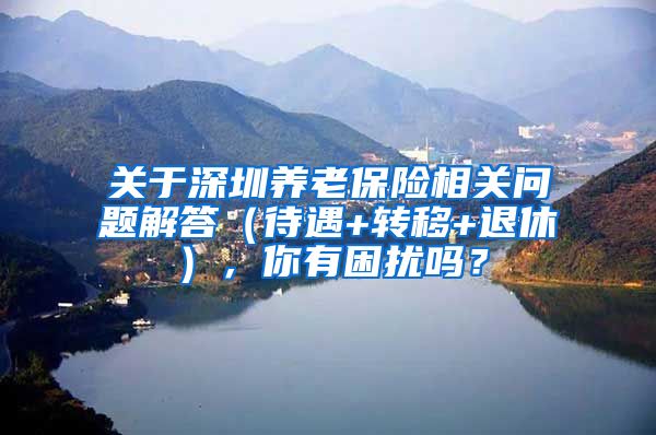 关于深圳养老保险相关问题解答（待遇+转移+退休），你有困扰吗？