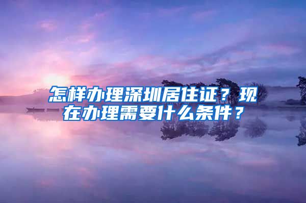 怎样办理深圳居住证？现在办理需要什么条件？