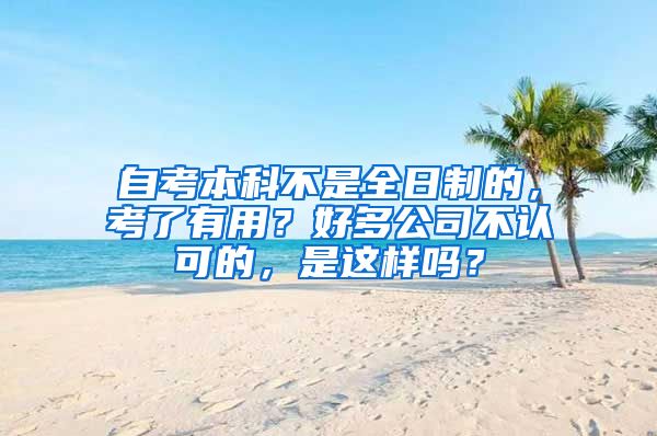 自考本科不是全日制的，考了有用？好多公司不认可的，是这样吗？