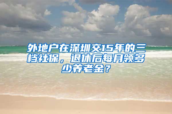 外地户在深圳交15年的三档社保，退休后每月领多少养老金？