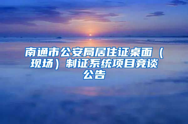南通市公安局居住证桌面（现场）制证系统项目竞谈公告