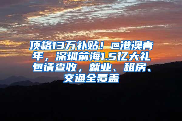 顶格13万补贴！@港澳青年，深圳前海1.5亿大礼包请查收，就业、租房、交通全覆盖