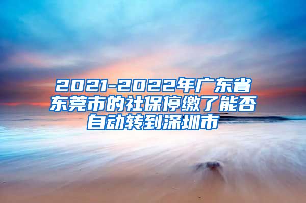 2021-2022年广东省东莞市的社保停缴了能否自动转到深圳市