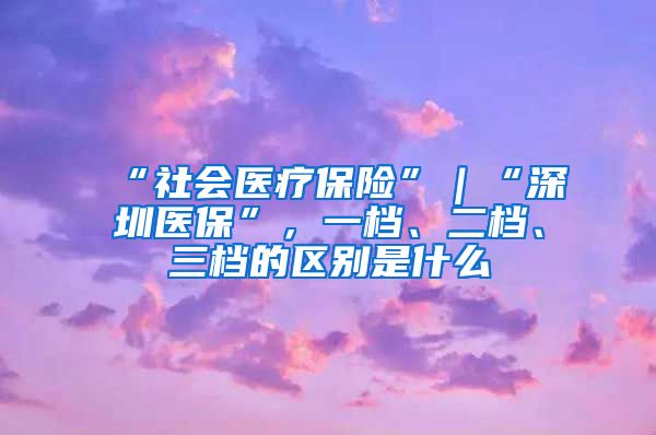 “社会医疗保险”｜“深圳医保”，一档、二档、三档的区别是什么