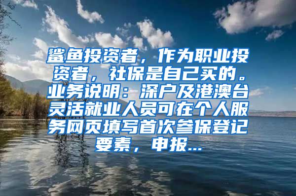 鲨鱼投资者，作为职业投资者，社保是自己买的。业务说明：深户及港澳台灵活就业人员可在个人服务网页填写首次参保登记要素，申报...