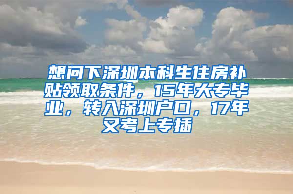 想问下深圳本科生住房补贴领取条件，15年大专毕业，转入深圳户口，17年又考上专插