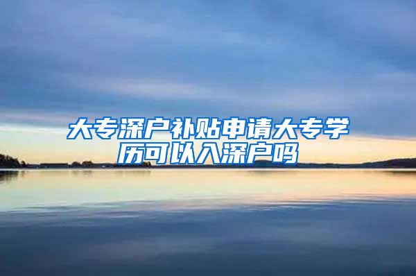 大专深户补贴申请大专学历可以入深户吗