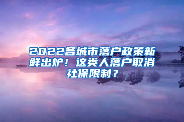 2022各城市落户政策新鲜出炉！这类人落户取消社保限制？