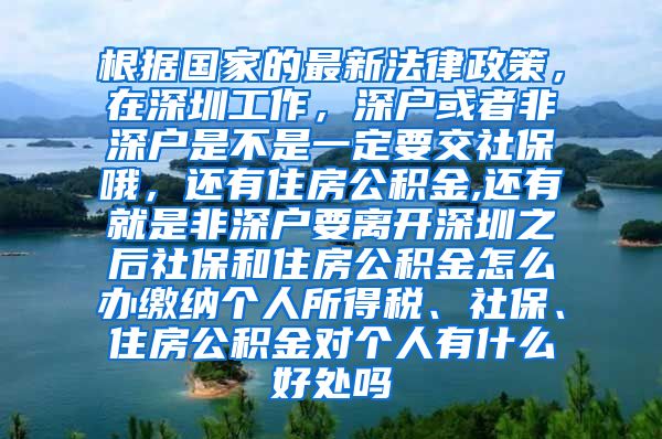 根据国家的最新法律政策，在深圳工作，深户或者非深户是不是一定要交社保哦，还有住房公积金,还有就是非深户要离开深圳之后社保和住房公积金怎么办缴纳个人所得税、社保、住房公积金对个人有什么好处吗